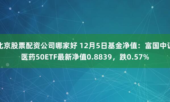 北京股票配资公司哪家好 12月5日基金净值：富国中证医药50ETF最新净值0.8839，跌0.57%