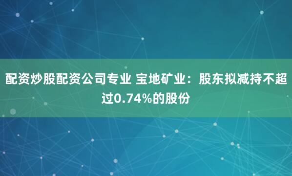 配资炒股配资公司专业 宝地矿业：股东拟减持不超过0.74%的股份