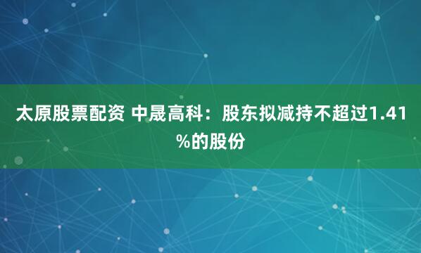 太原股票配资 中晟高科：股东拟减持不超过1.41%的股份
