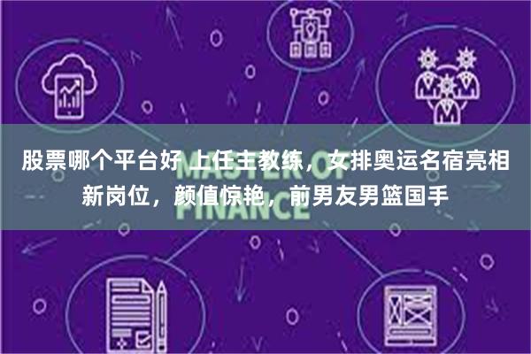 股票哪个平台好 上任主教练，女排奥运名宿亮相新岗位，颜值惊艳，前男友男篮国手