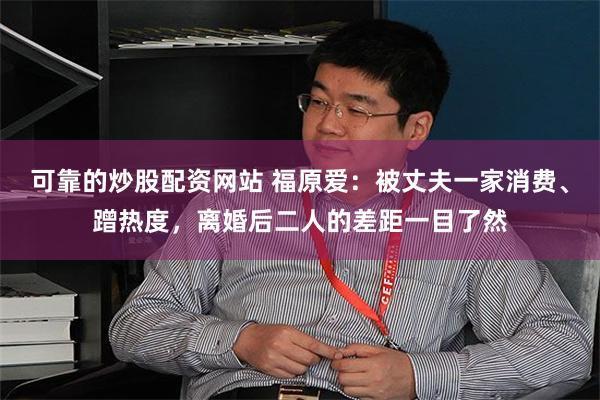 可靠的炒股配资网站 福原爱：被丈夫一家消费、蹭热度，离婚后二人的差距一目了然