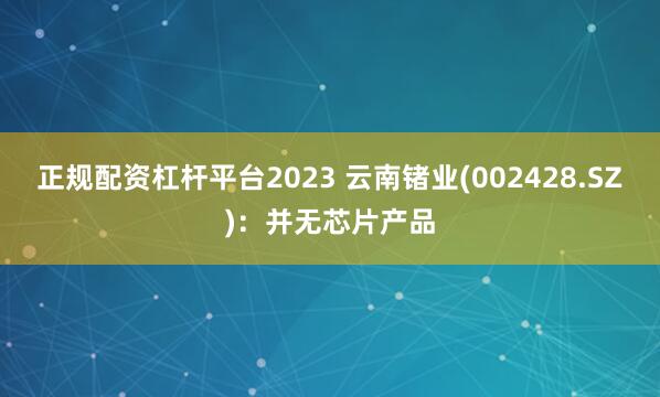 正规配资杠杆平台2023 云南锗业(002428.SZ)：并无芯片产品