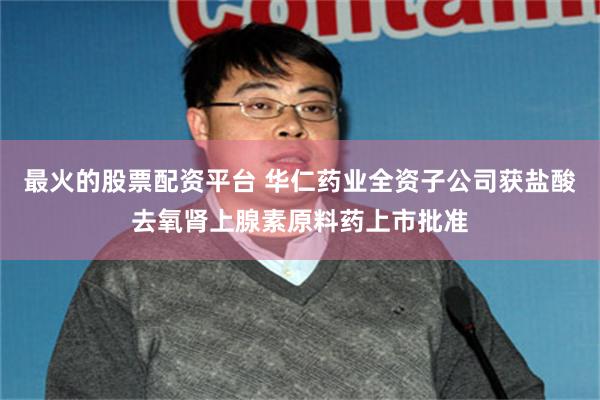 最火的股票配资平台 华仁药业全资子公司获盐酸去氧肾上腺素原料药上市批准