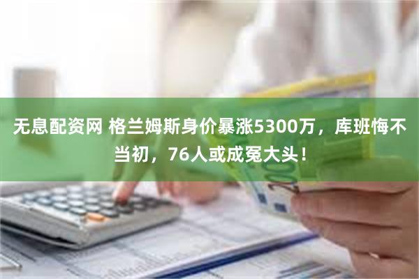 无息配资网 格兰姆斯身价暴涨5300万，库班悔不当初，76人或成冤大头！