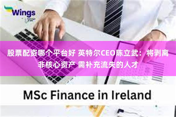 股票配资哪个平台好 英特尔CEO陈立武：将剥离非核心资产 需补充流失的人才