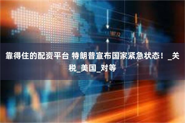靠得住的配资平台 特朗普宣布国家紧急状态！_关税_美国_对等