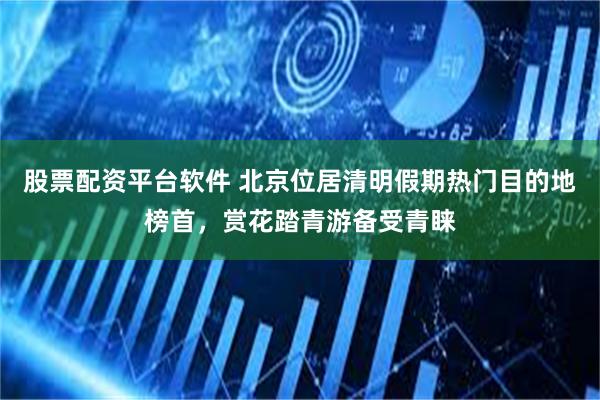股票配资平台软件 北京位居清明假期热门目的地榜首，赏花踏青游备受青睐