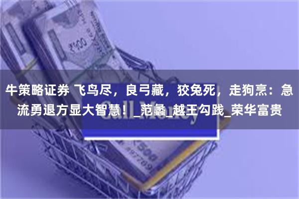 牛策略证券 飞鸟尽，良弓藏，狡兔死，走狗烹：急流勇退方显大智慧！_范蠡_越王勾践_荣华富贵