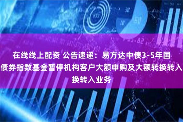 在线线上配资 公告速递：易方达中债3-5年国开行债券指数基金暂停机构客户大额申购及大额转换转入业务