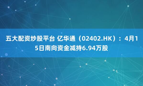 五大配资炒股平台 亿华通（02402.HK）：4月15日南向资金减持6.94万股