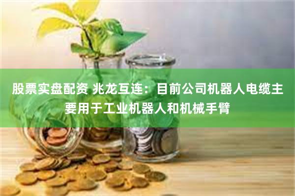 股票实盘配资 兆龙互连：目前公司机器人电缆主要用于工业机器人和机械手臂