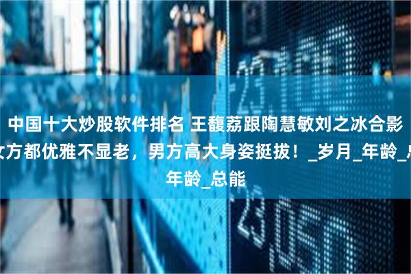中国十大炒股软件排名 王馥荔跟陶慧敏刘之冰合影，女方都优雅不显老，男方高大身姿挺拔！_岁月_年龄_总能