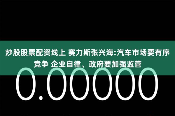 炒股股票配资线上 赛力斯张兴海:汽车市场要有序竞争 企业自律、政府要加强监管