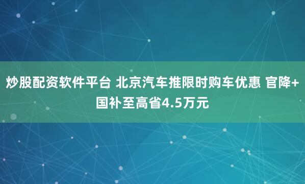 炒股配资软件平台 北京汽车推限时购车优惠 官降+国补至高省4.5万元