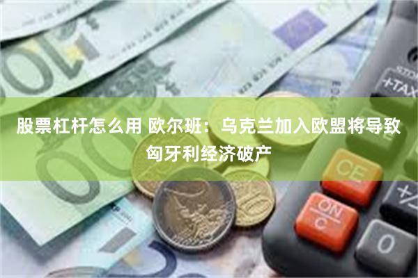 股票杠杆怎么用 欧尔班：乌克兰加入欧盟将导致匈牙利经济破产