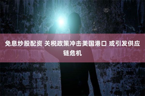 免息炒股配资 关税政策冲击美国港口 或引发供应链危机