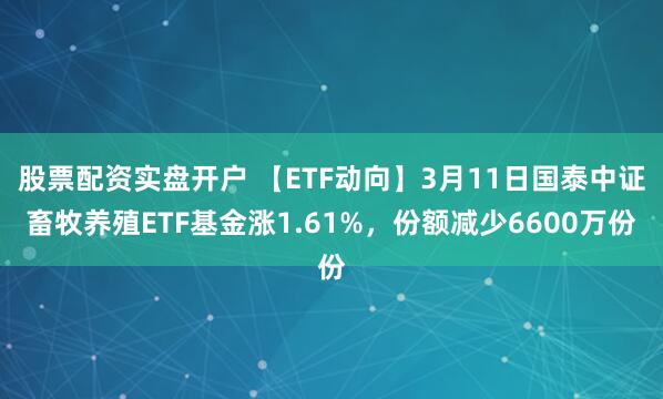 股票配资实盘开户 【ETF动向】3月11日国泰中证畜牧养殖ETF基金涨1.61%，份额减少6600万份