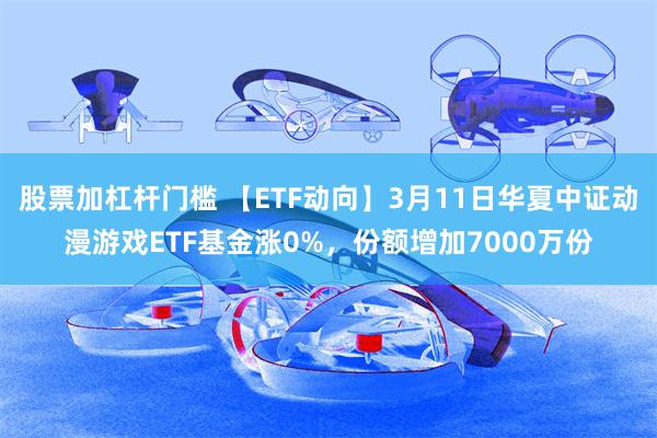股票加杠杆门槛 【ETF动向】3月11日华夏中证动漫游戏ETF基金涨0%，份额增加7000万份