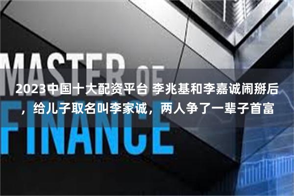 2023中国十大配资平台 李兆基和李嘉诚闹掰后，给儿子取名叫李家诚，两人争了一辈子首富
