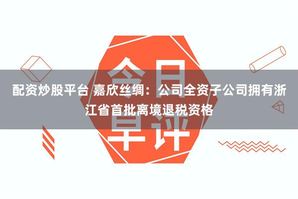 配资炒股平台 嘉欣丝绸：公司全资子公司拥有浙江省首批离境退税资格