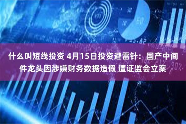 什么叫短线投资 4月15日投资避雷针：国产中间件龙头因涉嫌财务数据造假 遭证监会立案