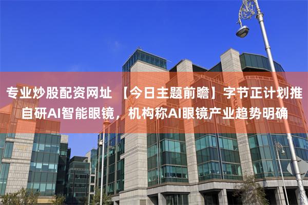 专业炒股配资网址 【今日主题前瞻】字节正计划推自研AI智能眼镜，机构称AI眼镜产业趋势明确