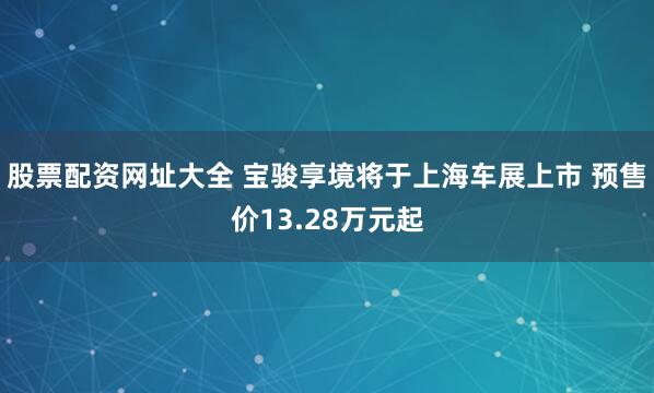 股票配资网址大全 宝骏享境将于上海车展上市 预售价13.28万元起