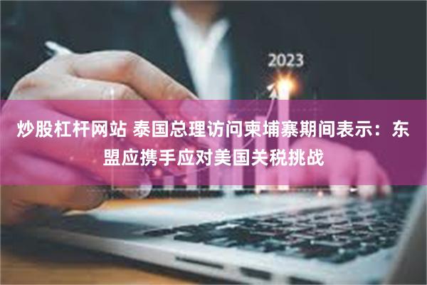炒股杠杆网站 泰国总理访问柬埔寨期间表示：东盟应携手应对美国关税挑战