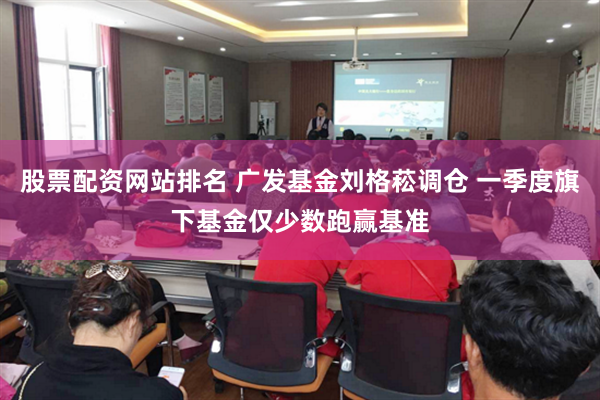 股票配资网站排名 广发基金刘格菘调仓 一季度旗下基金仅少数跑赢基准