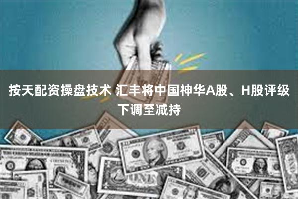 按天配资操盘技术 汇丰将中国神华A股、H股评级下调至减持