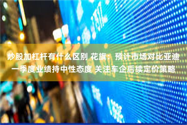 炒股加杠杆有什么区别 花旗：预计市场对比亚迪一季度业绩持中性态度 关注车企后续定价策略