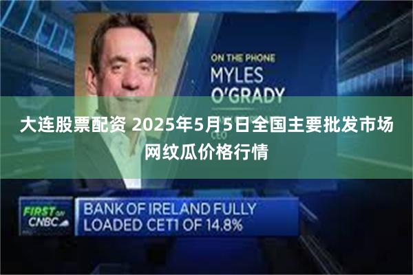 大连股票配资 2025年5月5日全国主要批发市场网纹瓜价格行情