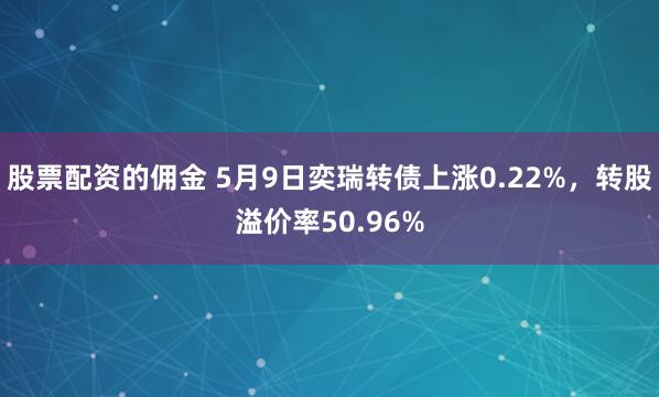 股票配资的佣金 5月9日奕瑞转债上涨0.22%，转股溢价率50.96%