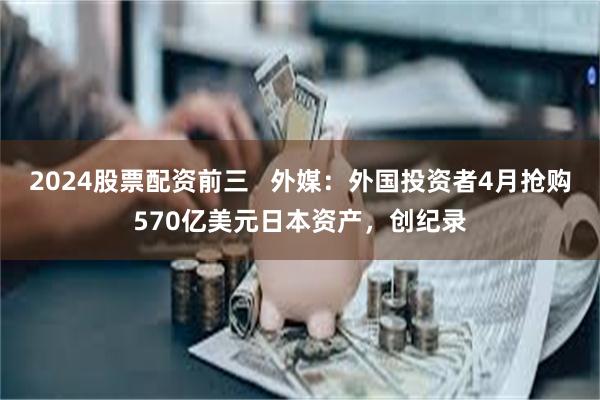 2024股票配资前三   外媒：外国投资者4月抢购570亿美元日本资产，创纪录
