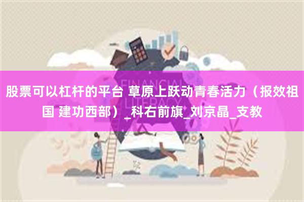 股票可以杠杆的平台 草原上跃动青春活力（报效祖国 建功西部）_科右前旗_刘京晶_支教