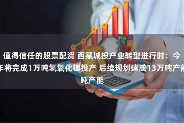 值得信任的股票配资 西藏城投产业转型进行时：今年将完成1万吨氢氧化锂投产 后续规划建成13万吨产能