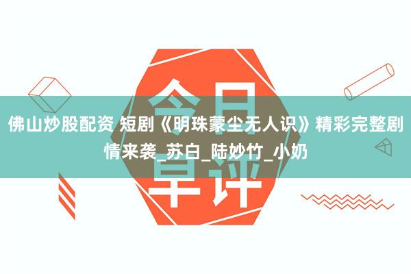 佛山炒股配资 短剧《明珠蒙尘无人识》精彩完整剧情来袭_苏白_陆妙竹_小奶