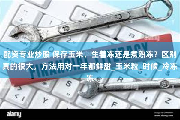 配资专业炒股 保存玉米，生着冻还是煮熟冻？区别真的很大，方法用对一年都鲜甜_玉米粒_时候_冷冻