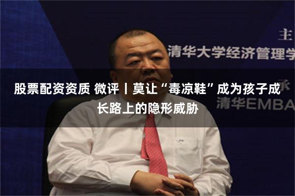 股票配资资质 微评丨莫让“毒凉鞋”成为孩子成长路上的隐形威胁