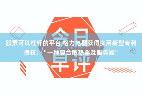 股票可以杠杆的平台 格力电器获得实用新型专利授权：“一种复合散热器及服务器”