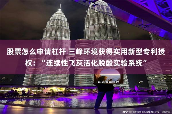 股票怎么申请杠杆 三峰环境获得实用新型专利授权：“连续性飞灰活化脱酸实验系统”