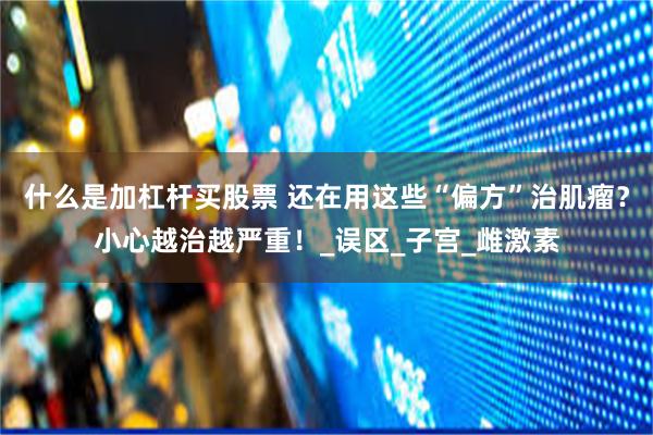 什么是加杠杆买股票 还在用这些“偏方”治肌瘤？小心越治越严重！_误区_子宫_雌激素