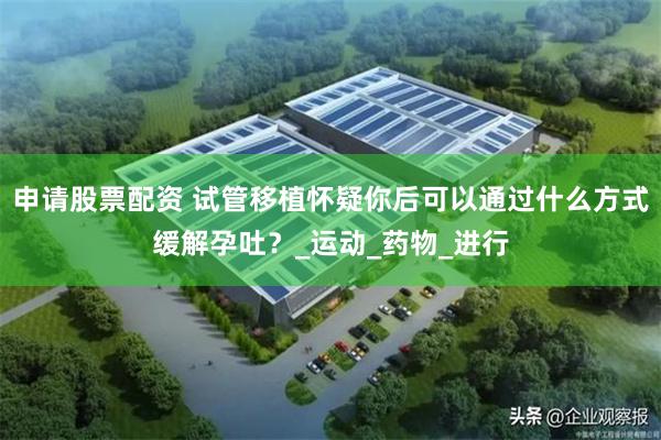 申请股票配资 试管移植怀疑你后可以通过什么方式缓解孕吐？_运动_药物_进行
