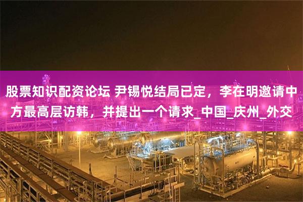 股票知识配资论坛 尹锡悦结局已定，李在明邀请中方最高层访韩，并提出一个请求_中国_庆州_外交