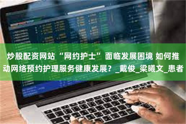 炒股配资网站 “网约护士” 面临发展困境 如何推动网络预约护理服务健康发展？_戴俊_梁曦文_患者