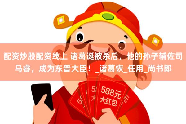 配资炒股配资线上 诸葛诞被杀后，他的孙子辅佐司马睿，成为东晋大臣！_诸葛恢_任用_尚书郎
