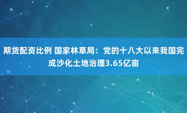 期货配资比例 国家林草局：党的十八大以来我国完成沙化土地治理3.65亿亩