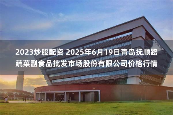 2023炒股配资 2025年6月19日青岛抚顺路蔬菜副食品批发市场股份有限公司价格行情