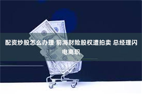 配资炒股怎么办理 前海财险股权遭拍卖 总经理闪电离职