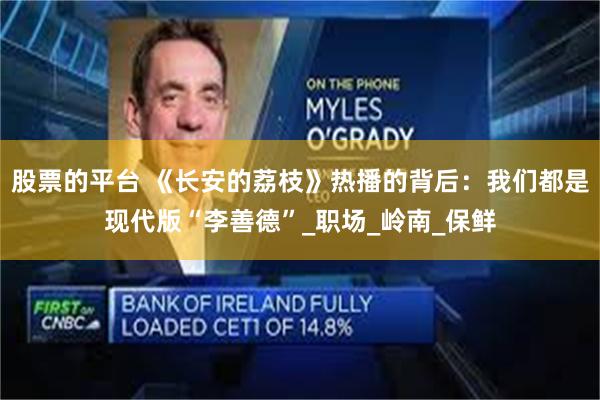 股票的平台 《长安的荔枝》热播的背后：我们都是现代版“李善德”_职场_岭南_保鲜